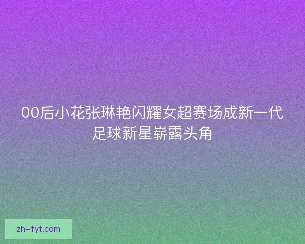 00后小花张琳艳闪耀女超赛场成新一代足球新星崭露头角 00后小花张琳艳闪耀女超赛场成新一代足球新星崭露头角