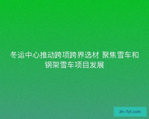 冬运中心推动跨项跨界选材 聚焦雪车和钢架雪车项目发展