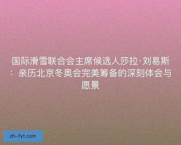 国际滑雪联合会主席候选人莎拉·刘易斯:亲历北京冬奥会完美筹备的深刻体会与愿景 国际滑雪联合会主席候选人莎拉·刘易斯:亲历北京冬奥会完美筹备的深刻体会与愿景