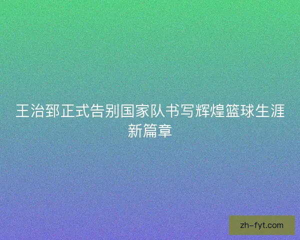 王治郅正式告别国家队书写辉煌篮球生涯新篇章 王治郅正式告别国家队书写辉煌篮球生涯新篇章
