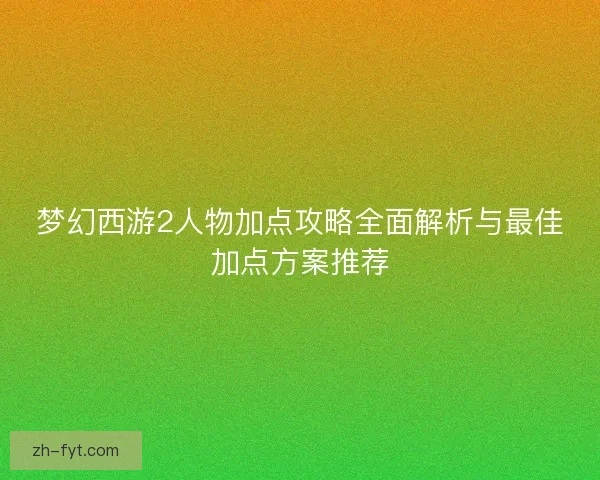 梦幻西游2人物加点攻略全面解析与最佳加点方案推荐
