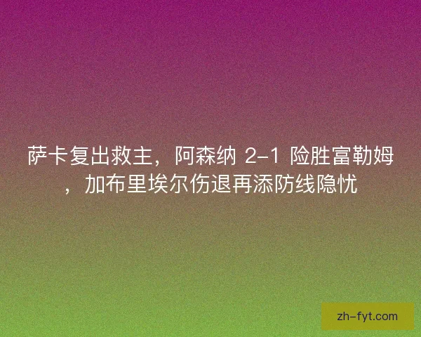 萨卡复出救主，阿森纳 2-1 险胜富勒姆，加布里埃尔伤退再添防线隐忧