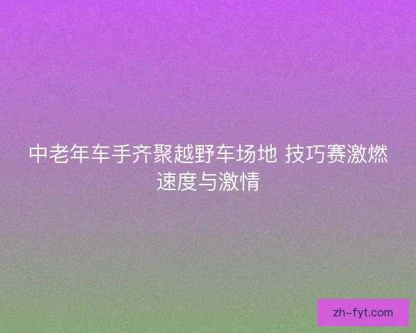 中老年车手齐聚越野车场地 技巧赛激燃速度与激情 中老年车手齐聚越野车场地 技巧赛激燃速度与激情