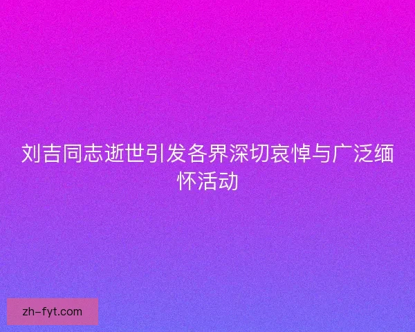 刘吉同志逝世引发各界深切哀悼与广泛缅怀活动 刘吉同志逝世引发各界深切哀悼与广泛缅怀活动