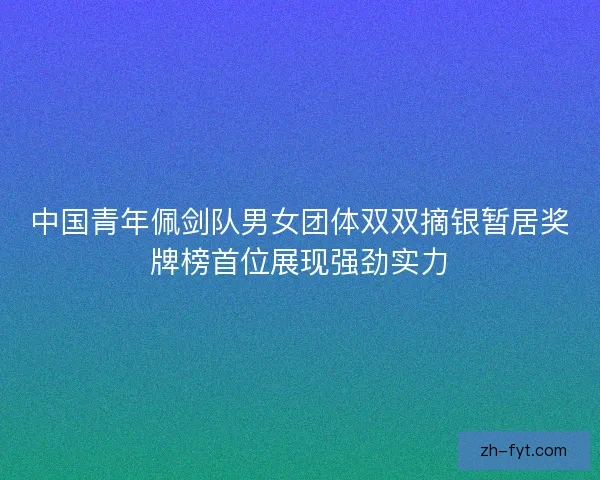 中国青年佩剑队男女团体双双摘银暂居奖牌榜首位展现强劲实力 中国青年佩剑队男女团体双双摘银暂居奖牌榜首位展现强劲实力
